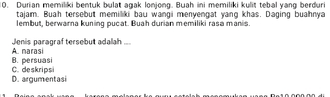 Durian memiliki bentuk bulat agak lonjong. Buah ini memiliki kulit tebal yang berduri
tajam. Buah tersebut memiliki bau wangi menyengat yang khas. Daging buahnya
lembut, berwarna kuning pucat. Buah durian memiliki rasa manis.
Jenis paragraf tersebut adalah ....
A. narasi
B. persuasi
C. deskripsi
D. argumentasi