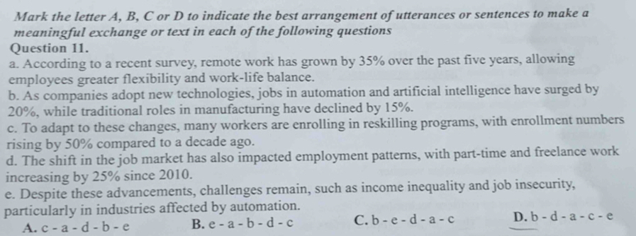 Mark the letter A, B, C or D to indicate the best arrangement of utterances or sentences to make a
meaningful exchange or text in each of the following questions
Question 11.
a. According to a recent survey, remote work has grown by 35% over the past five years, allowing
employees greater flexibility and work-life balance.
b. As companies adopt new technologies, jobs in automation and artificial intelligence have surged by
20%, while traditional roles in manufacturing have declined by 15%.
c. To adapt to these changes, many workers are enrolling in reskilling programs, with enrollment numbers
rising by 50% compared to a decade ago.
d. The shift in the job market has also impacted employment patterns, with part-time and freelance work
increasing by 25% since 2010.
e. Despite these advancements, challenges remain, such as income inequality and job insecurity,
particularly in industries affected by automation.
A. c-a-d-b-e B. e-a-b-d-c C. b-e-d-a-c D. b-d-a-c-e