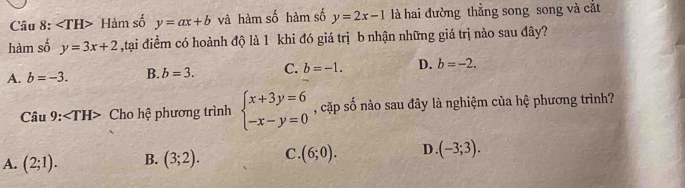 angle TH> Hàm số y=ax+b và hàm số hàm số y=2x-1 là hai đường thẳng song song và cắt
hàm số y=3x+2 ,tại điểm có hoành độ là 1 khi đó giá trị b nhận những giá trị nào sau đây?
A. b=-3. B. b=3. C. b=-1. D. b=-2. 
Câu 9: Cho hệ phương trình beginarrayl x+3y=6 -x-y=0endarray. , cặp số nào sau đây là nghiệm của hệ phương trình?
B.
A. (2;1). (3;2).
D .
C. (6;0). (-3;3).