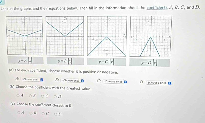 Look at the graphs and their equations below. Then fill in the information about the coefficients A, B, C, and D.
y=A|x| y=B
y=C|x|
y=D|x|
(a) For each coefficient, choose whether it is positive or negative.
A： (Choose one) B: (Choose one) C: (Choose one) D： (Choose one)
(b) Choose the coefficient with the greatest value.
A B C D
(c) Choose the coefficient closest to (.
A B C D