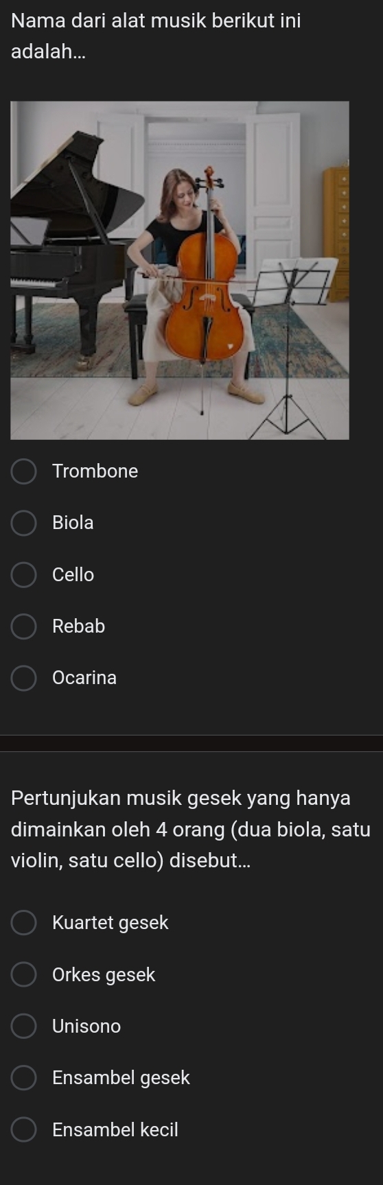 Nama dari alat musik berikut ini
adalah...
Trombone
Biola
Cello
Rebab
Ocarina
Pertunjukan musik gesek yang hanya
dimainkan oleh 4 orang (dua biola, satu
violin, satu cello) disebut...
Kuartet gesek
Orkes gesek
Unisono
Ensambel gesek
Ensambel kecil