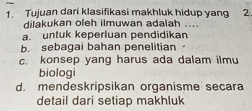 Tujuan dari klasifikasi makhluk hidup yang 2.
dilakukan oleh ilmuwan adalah ....
a. untuk keperluan pendidikan
b. sebagai bahan penelitian
c. konsep yang harus ada dalam ilmu
biologi
d. mendeskripsikan organisme secara
detail dari setiap makhluk