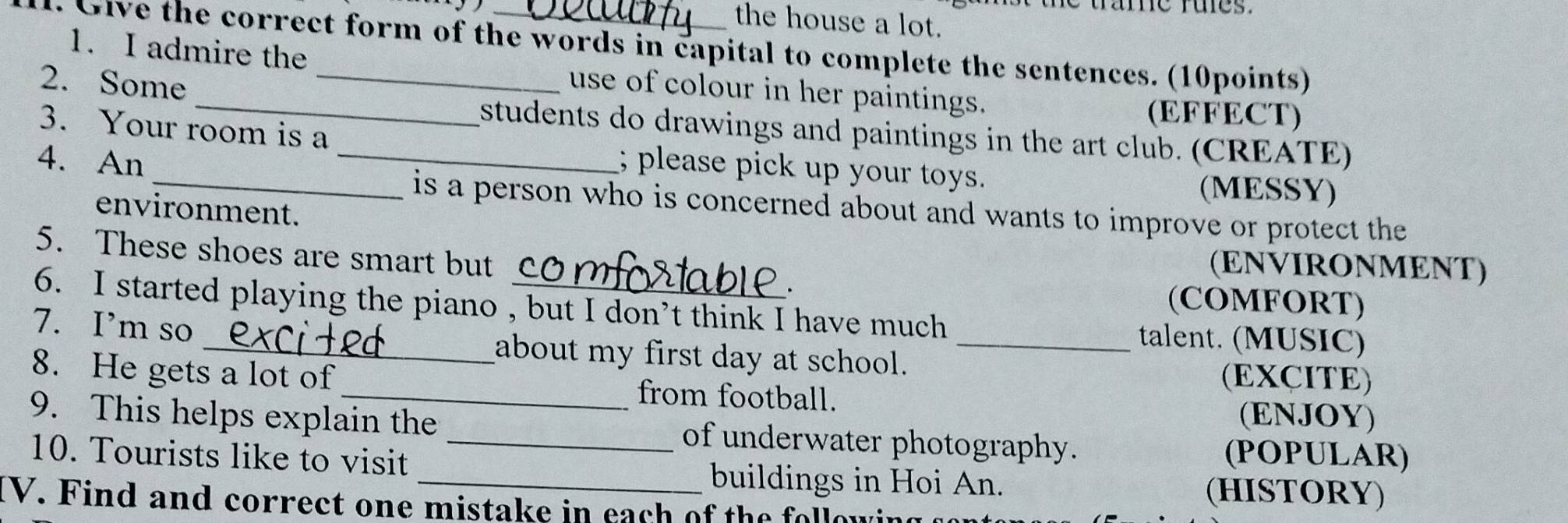 tame rues . 
the house a lot. 
G i e the correct form of the words in capital to complete the sentences. (10points) 
1. I admire the use of colour in her paintings. 
2. Some __(EFFECT) 
students do drawings and paintings in the art club. (CREATE) 
3. Your room is a ; please pick up your toys. 
4. An __(MESSY) 
is a person who is concerned about and wants to improve or protect the 
environment. 
5. These shoes are smart but 
(ENVIRONMENT) 
(COMFORT) 
6. I started playing the piano , but I don’t think I have much talent. (MUSIC) 
7. I’m so _about my first day at school._ 
(EXCITE) 
8. He gets a lot of _from football. (ENJOY) 
9. This helps explain the _of underwater photography. 
10. Tourists like to visit 
(POPULAR) 
_buildings in Hoi An. 
(HISTORY) 
IV. Find and correct one mistake in each of the follow