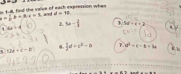 3m=
a= 1/3 , b=9, c=5 In 1-8, find the value of each expression when
, and d=10. 
2. 5a- 2/3 
3. 5d+c+2 A. b^2-
1 6a+4
5. 12a+c-b 6.  1/2 d+c^2-b 7. d^2/ c-b+3a B、 3c
x-31 x=62 and x=93