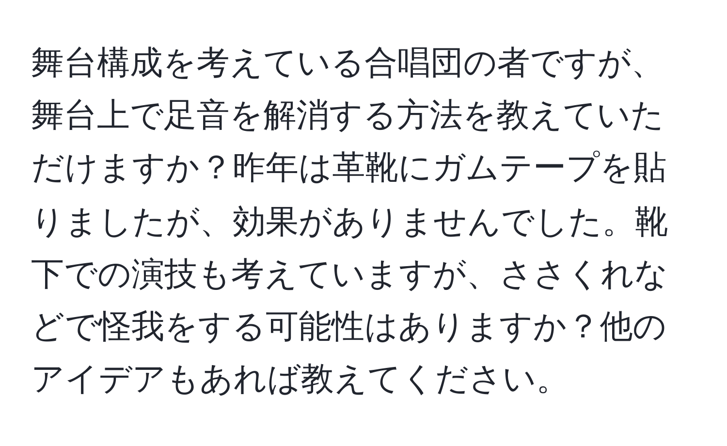 舞台構成を考えている合唱団の者ですが、舞台上で足音を解消する方法を教えていただけますか？昨年は革靴にガムテープを貼りましたが、効果がありませんでした。靴下での演技も考えていますが、ささくれなどで怪我をする可能性はありますか？他のアイデアもあれば教えてください。