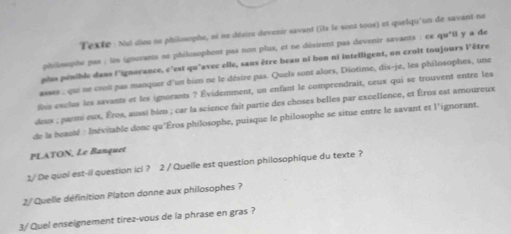 Texte : Nel dieu ne philosophe, ni ne désire devenir savant (ils le sont tous) et quelqu'un de savant ne 
philophe pas : lm ignorants ne philosophent pas non plus, et ne désirent pas devenir savants : ce qu'il y a de 
plus penible dans l'ignorance, c'est qu'avec elle, sans être beau nî bon ni intelligent, on croit toujours Pêtre 
assee , qui ne croit pas manquer d'un bien ne le désire pas. Quels sont alors, Diotime, dis-je, les philosophes, une 
ois exclus les savants et les ignorants ? Évidemment, un enfant le comprendrait, ceux qui se trouvent entre les 
deux ; parmi eux, Éros, aussi bien ; car la science fait partie des choses belles par excellence, et Éros est amoureux 
de la beauté : Inévitable donc qu'Èros philosophe, puisque le philosophe se situe entre le savant et l'ignorant. 
PLATON, Le Banquet 
1/De qual est-il question icl ? 2 / Quelle est question philosophique du texte ? 
2 / Quelle définition Platon donne aux philosophes ? 
3/ Quel enseignement tirez-vous de la phrase en gras ?