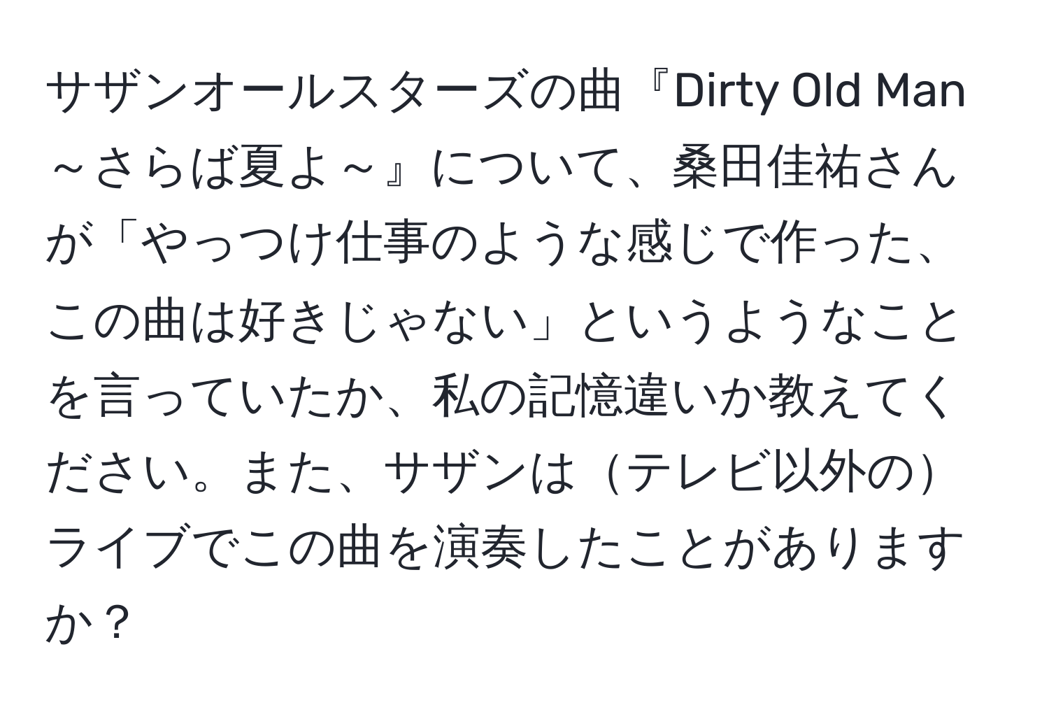 サザンオールスターズの曲『Dirty Old Man～さらば夏よ～』について、桑田佳祐さんが「やっつけ仕事のような感じで作った、この曲は好きじゃない」というようなことを言っていたか、私の記憶違いか教えてください。また、サザンはテレビ以外のライブでこの曲を演奏したことがありますか？