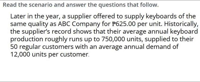 Read the scenario and answer the questions that follow. 
Later in the year, a supplier offered to supply keyboards of the 
same quality as ABC Company for P625.00 per unit. Historically, 
the supplier’s record shows that their average annual keyboard 
production roughly runs up to 750,000 units, supplied to their
50 regular customers with an average annual demand of
12,000 units per customer.