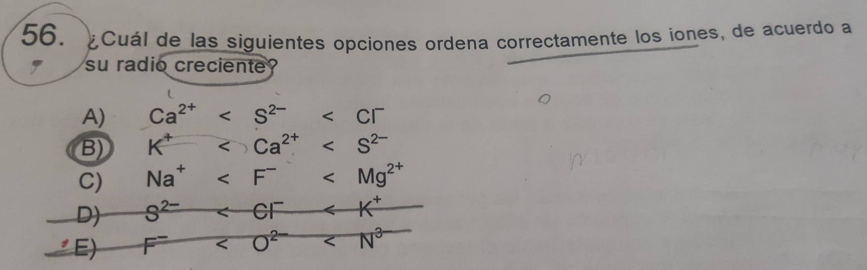 ¿Cuál de las siguientes opciones ordena correctamente los iones, de acuerdo a
su radio creciente
A) Ca^(2+)
B) K^+
C) Na^+
D) S^(2-)
E) F^-