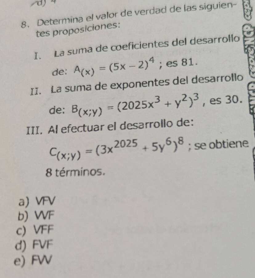 d4
8. Determina el valor de verdad de las siguien-
tes proposiciones:
I. La suma de coeficientes del desarrollo
de: A_(x)=(5x-2)^4; es 81.
II. La suma de exponentes del desarrollo
de: B_(x;y)=(2025x^3+y^2)^3 , es 30.
III. Al efectuar el desarrollo de:
C_(x;y)=(3x^(2025)+5y^6)^8; se obtiene
8 términos.
a VFV
b) WVF
c) VFF
d) FVF
e) FW