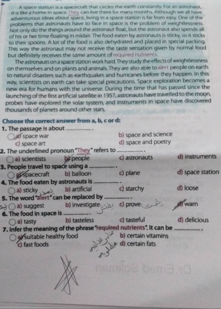 A space station is a spacecraft that circles the earth constantly. For an astronaut,
it is like a home in space. They can live there for many months. Although we all have
adventurous ideas about space, living in a space station is far from easy. One of the
problems that astronauts have to face in space is the problem of weightlessness.
Not only do the things around the astronaut float, but the astronaut also spends all
of his or her time floating in midair. The food eaten by astronauts is sticky, so it sticks
to their spoons. A lot of the food is also dehydrated and placed in special packing.
This way the astronaut may not receive the taste sensation given by normal food
but definitely receives the same amount of required nutrients.
The astronauts on a space station work hard. They study the effects of weightlessness
on themselves and on plants and animals. They are also able to alert people on earth
to natural disasters such as earthquakes and hurricanes before they happen. In this
way, scientists on earth can take special precautions. Space exploration becomes a
new era for humans with the universe. During the time that has passed since the
launching of the first artificial satellite in 1957, astronauts have travelled to the moon,
probes have explored the solar system, and instruments in space have discovered
thousands of planets around other stars.
Choose the correct answer from a, b, c or d:
1. The passage is about_ .
space war b) space and science
c) space art d) space and poetry
2. The underlined pronoun “They” refers to _.
a) scientists br people c) astronauts d) instruments
3. People travel to space using a _.
) at spacecraft b) balloon c) plane d) space station
4. The food eaten by astronauts is_ .
a) sticky b) artificial c) starchy d) loose
5. The word "alert" can be replaced by _.
a) suggest b) investigate c) prove
d warn
6. The food in space is _.
a) tasty b) tasteless c) tasteful d) delicious
7. Infer the meaning of the phrase "required nutrients". It can be_ .
ay suitable healthy food b) certain vitamins
c) fast foods d) certain fats