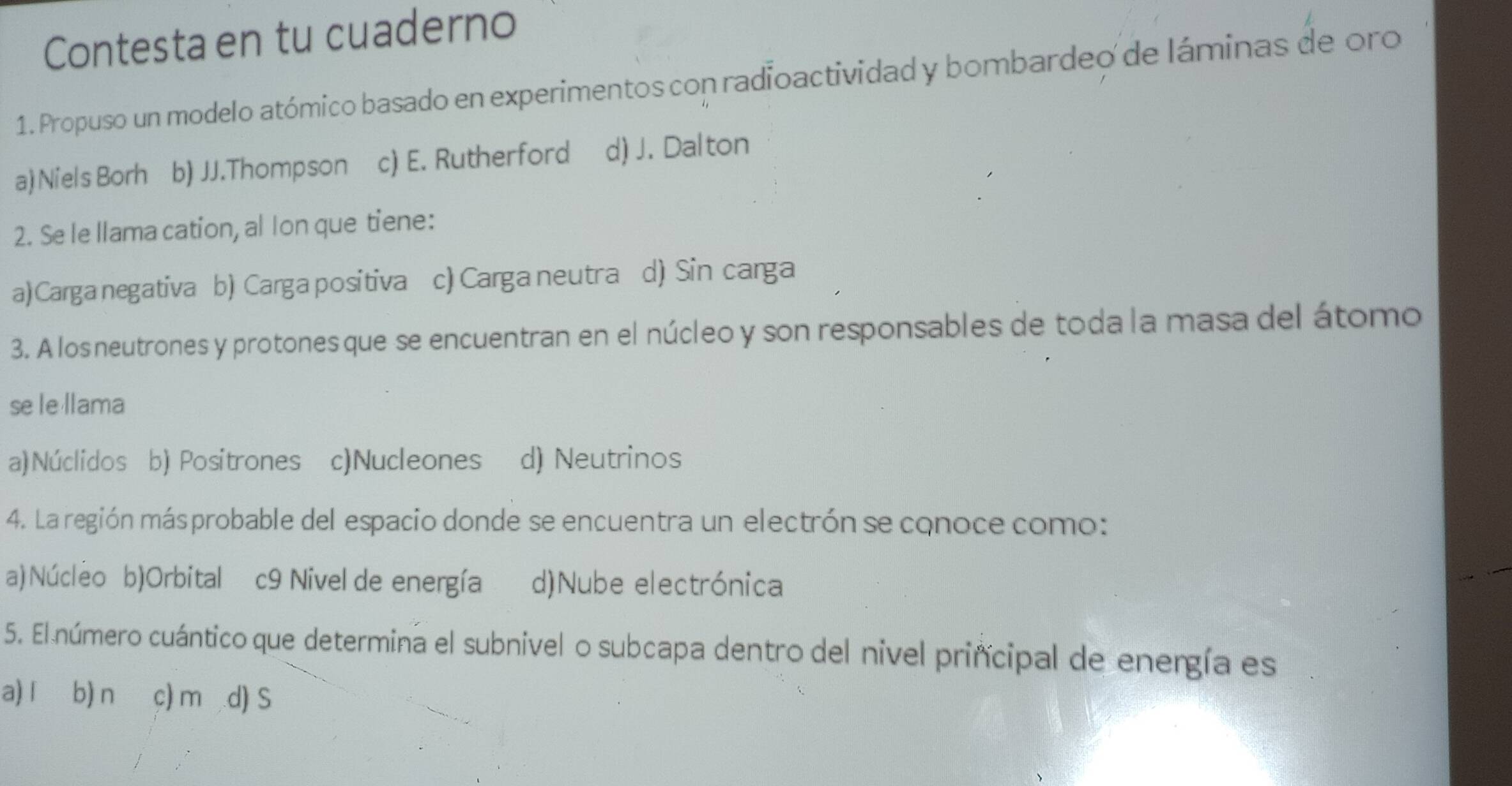 Contesta en tu cuaderno
1. Propuso un modelo atómico basado en experimentos con radioactividad y bombardeo de láminas de oro
a) Niels Borh b) JJ.Thompson c) E. Rutherford d) J. Dalton
2. Se le llama cation, al Ion que tiene:
a) Carga negativa b) Carga positiva c) Carga neutra d) Sin carga
3. A los neutrones y protones que se encuentran en el núcleo y son responsables de toda la masa del átomo
se le llama
a)Núclidos b) Positrones c)Nucleones d) Neutrinos
4. La región másprobable del espacio donde se encuentra un electrón se conoce como:
a) Núcleo b)Orbital c9 Nivel de energía d)Nube electrónica
5. El número cuántico que determina el subnivel o subcapa dentro del nivel principal de energía es
a) í b) n c) m d) S