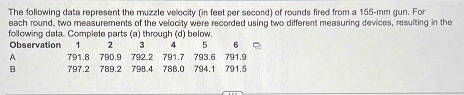 The following data represent the muzzle velocity (in feet per second) of rounds fired from a 155-mm gun. For 
each round, two measurements of the velocity were recorded using two different measuring devices, resulting in the 
following data. Complete parts (a) through (d) below. 
Observation 1 2 3 4 5 6
A 791.8 790.9 792.2 791.7 793.6 791.9
B 797.2 789.2 798.4 788.0 794.1 791.5