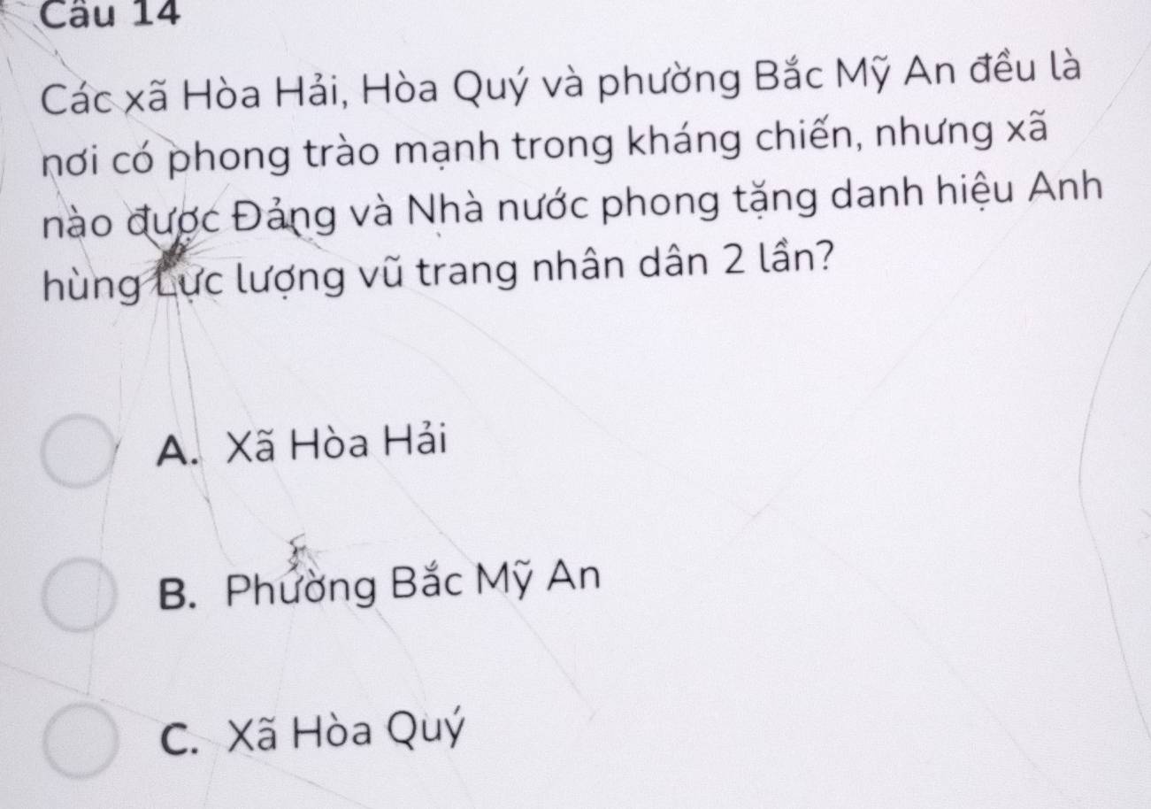 Các xã Hòa Hải, Hòa Quý và phường Bắc Mỹ An đều là
hơi có phong trào mạnh trong kháng chiến, nhưng xã
nào được Đảng và Nhà nước phong tặng danh hiệu Anh
hùng Lực lượng vũ trang nhân dân 2 lần?
A. Xã Hòa Hải
B. Phường Bắc Mỹ An
C. Xã Hòa Quý