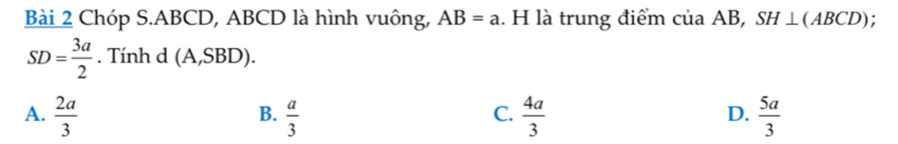 Chóp S. ABCD, ABCD là hình vuông, AB=a. H là trung điểm cua AB, SH⊥ (ABCD)
SD= 3a/2 . Tính d (A,SBD).
C.
A.  2a/3   a/3   4a/3   5a/3 
B.
D.