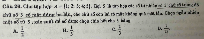 Cho tập hợp A= 1;2;3;4;5. Gọi S là tập hợp các số tự nhiên có 5 chữ số trong đó
chữ số 3 có mặt dúng ba lần, các chữ số còn lại có mặt không quá một lần. Chọn ngẫu nhiên
một số từ S , xác suất để số được chọn chia hết cho 3 bằng
A.  1/2 .  1/3 .  2/3 .  1/15 . 
B.
C.
D.