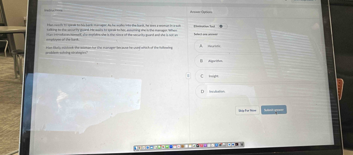 Instructions Answer Options
Han needs to speak to his bank manager. As he walks into the bank, he sees a woman in a suit Elimination Tool
talking to the security guard. He waits to speak to her, assuming she is the manager. When
Han introduces himself, she explains she is the niece of the security guard and she is not an Select one answer
employee of the bank.
Han likely mistook the woman for the manager because he used which of the following A Heuristic.
problem-solving strategies?
B Algorithm.
C Insight.
Incubation.
Skip For Now Submit answer