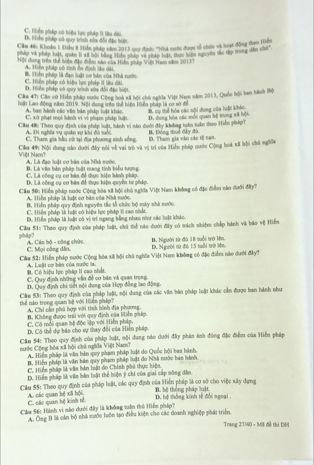 C. Hiến pháp có hiệu lực pháp lí lâu dài.
D. Hiển pháp có quy trình sửa đổi đặc biệt.
Câu 46: Khoán 1 Điều 8 Hiến pháp năm 2013 quy định: ''Nhà nước được tổ chức và hoạt động theo Hiến
pháp và pháp luật, quản lí xã hội bằng Hiến pháp và pháp luật, thực hiện nguyên tác tập trung dân chủ".
Nội dung trên thể hiện đặc điểm nào của Hiển pháp Việt Nam năm 20137
A. Hiển pháp có tính ồn định lâu dài.
B. Hiển pháp là đạo luật cơ bản của Nhà nước.
C. Hiến pháp có hiệu lực pháp lí lâu dài.
D. Hiến pháp có quy trình sửa đổi đặc biệt.
Câu 47: Căn cứ Hiến pháp nước Cộng hoà xã hội chủ nghĩa Việt Nam năm 2013, Quốc hội ban hành Bộ
luật Lao động năm 2019. Nội dung trên thể hiện Hiến pháp là cơ sở để
A. ban hành các văn bản pháp luật khác. B. cụ thể hóa các nội dung của luật khác.
C. xử phạt mọi hành vi vi phạm pháp luật. D. dung hòa các mối quan hệ trong xã hội.
Câu 48: Theo quy định của pháp luật, hành vi nào dưới đây không tuân tuân theo Hiển pháp?
A. Đi nghĩa vụ quân sự khi đủ tuổi. B. Đóng thuế đầy đủ.
C. Tham gia bầu cử tại địa phương sinh sống. D. Tham gia vào các tệ nạn.
Câu 49: Nội dung nào dưới đây nói về vai trò và vị trí của Hiến pháp nước Cộng hoà xã hội chủ nghĩa
Việt Nam?
A. Là đạo luật cơ bản của Nhà nước.
B. Là văn bản pháp luật mang tính biểu tượng.
C. Là công cụ cơ bản đề thực hiện hành pháp.
D. Là công cụ cơ bản để thực hiện quyền tư pháp.
Câu 50: Hiển pháp nước Cộng hòa xã hội chủ nghĩa Việt Nam không có đặc điểm nào dưới đây?
A. Hiển pháp là luật cơ bản của Nhà nước.
B. Hiển pháp quy định nguyên tắc tổ chức bộ máy nhà nước.
C. Hiển pháp là luật có hiệu lực pháp lí cao nhất.
D. Hiển pháp là luật có vị trí ngang bằng nhau như các luật khác.
Câu 51: Theo quy định của pháp luật, chủ thể nào dưới đây có trách nhiệm chấp hành và bảo vệ Hiển.
pháp?
Á. Cán bộ - công chức. B. Người tử đủ 18 tuổi trở lên.
C. Mọi công dân. D. Người từ đủ 15 tuổi trở lên.
Câu 52: Hiến pháp nước Cộng hòa xã hội chủ nghĩa Việt Nam không có đặc điểm nào dưới đây?
A. Luật cơ bản của nước ta.
B. Có hiệu lực pháp lí cao nhất.
C. Quy định những vấn đề cơ bản và quan trọng.
D. Quy định chi tiết nội dung của Hợp đồng lao động.
Câu 53: Theo quy định của pháp luật, nội dung của các văn bản pháp luật khác cần được ban hành như
thể nào trong quan hệ với Hiền pháp?
A. Chỉ cần phủ hợp với tình hình địa phương.
B. Không được trái với quy định của Hiển pháp.
C. Có mối quan hệ độc lập với Hiền pháp.
D. Có thể dự báo cho sự thay đổi của Hiển pháp.
Câu 54: Theo quy định của pháp luật, nội dung nào dưới đây phản ánh đúng đặc điểm của Hiến pháp
nước Cộng hòa xã hội chủ nghĩa Việt Nam?
A. Hiến pháp là văn bản quy phạm pháp luật do Quốc hội ban hành.
B. Hiển pháp là văn bản quy phạm pháp luật do Nhà nước ban hành.
C. Hiến pháp là văn bản luật do Chính phủ thực hiện,
D. Hiến pháp là văn bản luật thể hiện ý chí của giai cấp nông dân.
Câu 55: Theo quy định của pháp luật, các quy định của Hiển pháp là cơ sở cho việc xây dựng
A. các quan hệ xã hội. B. hệ thông pháp luật.
C. các quan hệ kinh tế.
D. hệ thống kinh tế đổi ngoại .
Câu 56: Hành vi nào dưới đây là không tuân thủ Hiến pháp?
A. Ông B là cán bộ nhà nước luôn tạo điều kiện cho các doanh nghiệp phát triển.
Trang 27/40 - Mã đề thi DH