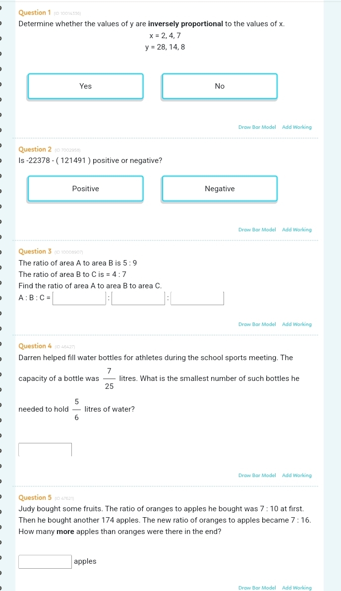 (D 10014336)
Determine whether the values of y are inversely proportional to the values of x.
x=2,4,7
y=28,14,8
Yes No
Draw Bar Model Add Working
Question 2 (D 7002958)
Is 22378-(121491) positive or negative?
Positive Negative
Draw Bar Model Add Working
Question 3 (ID 10008907)
The ratio of area A to area B is 5:9
The ratio of area B to C is =4:7
Find the ratio of area A to area B to area C.
A:B:C= (-y-()=()(x-)) :□ :□ 
Draw Bar Model Add Working
Question 4 (ID 45427)
Darren helped fill water bottles for athletes during the school sports meeting. The
capacity of a bottle was  7/25  litres. What is the smallest number of such bottles he
needed to hold  5/6  litres of water?
□  
Question 5 (D 47621)
Judy bought some fruits. The ratio of oranges to apples he bought was 7:10 at first.
Then he bought another 174 apples. The new ratio of oranges to apples became 7:16. 
How many more apples than oranges were there in the end?
□ apples
Draw Bar Model Add Working