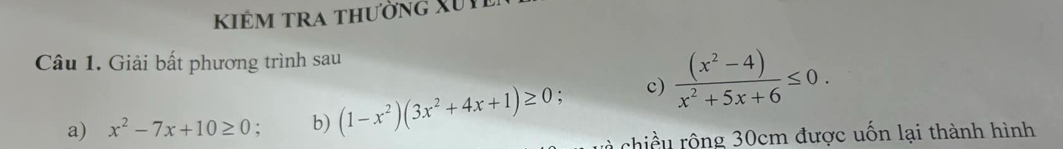 kiêm tra thường Xu t
Câu 1. Giải bất phương trình sau
a) x^2-7x+10≥ 0. b) (1-x^2)(3x^2+4x+1)≥ 0 : c)  ((x^2-4))/x^2+5x+6 ≤ 0. 
chiều rộng 30cm được uốn lại thành hình