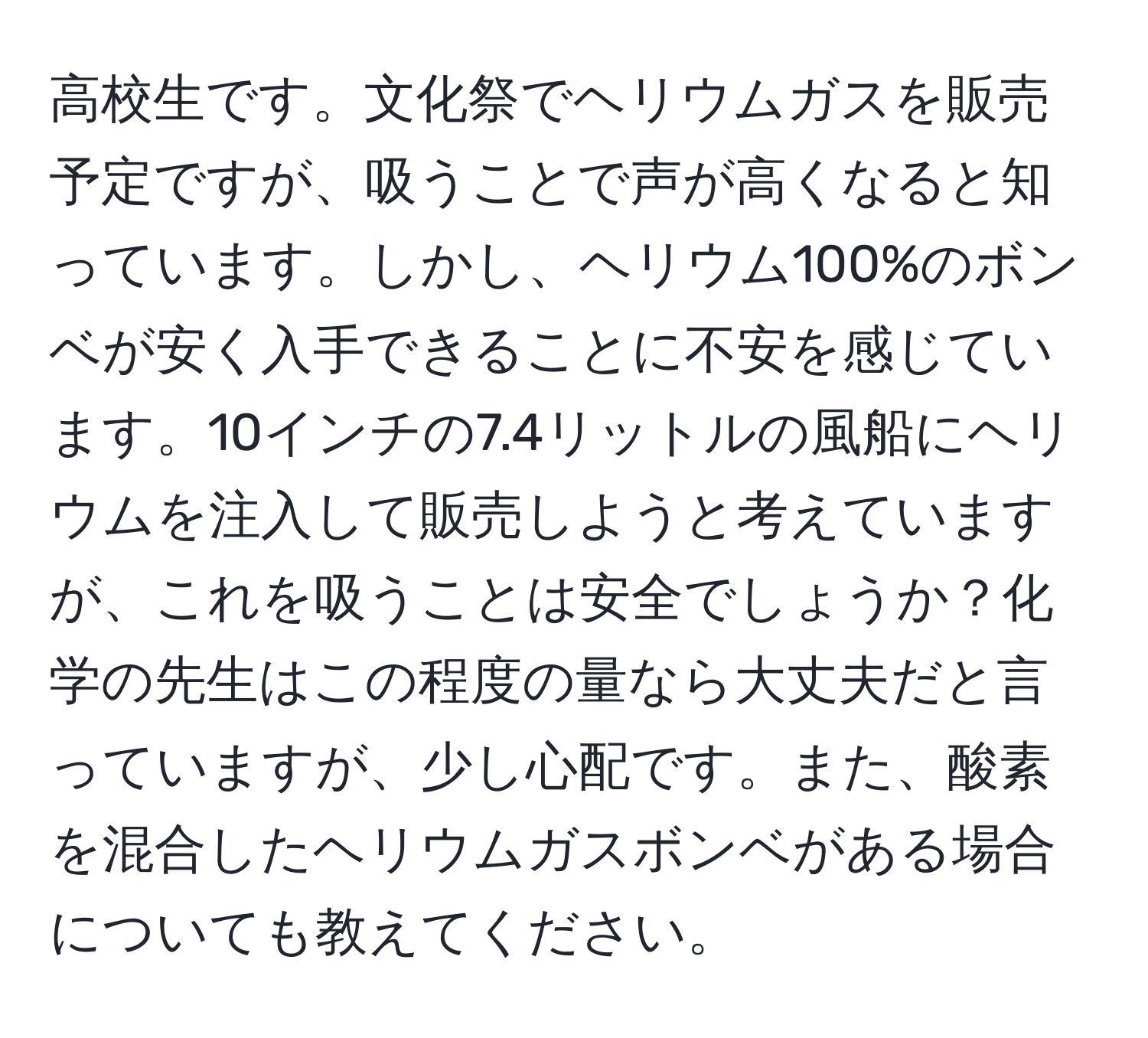 高校生です。文化祭でヘリウムガスを販売予定ですが、吸うことで声が高くなると知っています。しかし、ヘリウム100%のボンベが安く入手できることに不安を感じています。10インチの7.4リットルの風船にヘリウムを注入して販売しようと考えていますが、これを吸うことは安全でしょうか？化学の先生はこの程度の量なら大丈夫だと言っていますが、少し心配です。また、酸素を混合したヘリウムガスボンベがある場合についても教えてください。