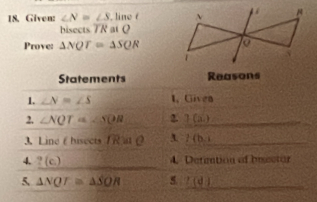 Given: ∠ N≌ ∠ S , line ( 
bisects overline TR at Q
Prove: △ NQT≌ △ SQR
Statements Reasons 
1. ∠ N=∠ S 1, Givea 
2. ∠ NQT≌ ∠ SOR 2. ?(a) 
3. Line ( hisects R at ?(b)
4. _ ?(c) 4. Detaation of biector 
5 △ NQT≌ △ SOR 5 l(d)