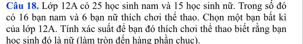 Lớp 12A có 25 học sinh nam và 15 học sinh nữ. Trong số đó 
có 16 bạn nam và 6 bạn nữ thích chơi thể thao. Chọn một bạn bất kì 
của lớp 12A. Tính xác suất để bạn đó thích chơi thể thao biết rằng bạn 
học sinh đó là nữ (làm tròn đến hàng phần chuc).