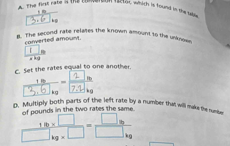 A. The first rate is the conversion factor, which is found in the table
3.6 7ko
B. The second rate relates the known amount to the unknown
converted amount.
 □ lb/xkg 
C. Set the rates equal to one another.
D. Multiply both parts of the left rate by a number that will make the number
of pounds in the two rates the same.
 (1lb* □ )/□ kg* □  = □ lb/□ kg 