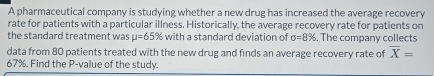 A pharmaceutical company is studying whether a new drug has increased the average recovery 
rate for patients with a particular illness. Historically, the average recovery rate for patients on 
the standard treatment was mu =65% with a standard deviation of sigma =8%. The company collects 
data from 80 patients treated with the new drug and finds an average recovery rate of overline X=
67%. Find the P -value of the study.