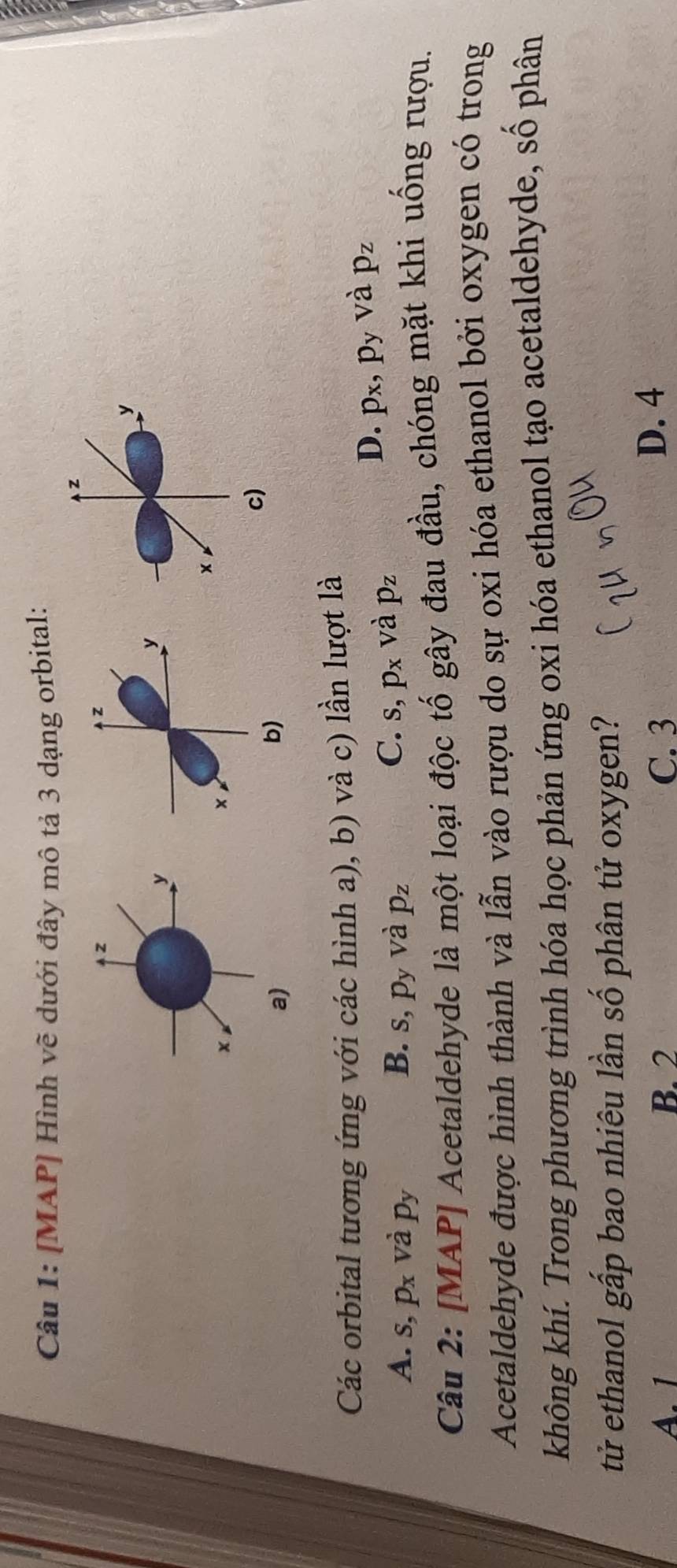 [MAP] Hình vẽ dưới đây mô tả 3 dạng orbital:
z
z
y
y
×
×
c)
b)
Các orbital tương ứng với các hình a), b) và c) lần lượt là
D. p_x, p_y và p_z
B.
A. s, p_x và p_y s, p_y và p_z
C. s, p_x và p_z
Câu 2: [MAP] Acetaldehyde là một loại độc tố gây đau đầu, chóng mặt khi uống rượu.
Acetaldehyde được hình thành và lẫn vào rượu do sự oxi hóa ethanol bởi oxygen có trong
không khí. Trong phương trình hóa học phản ứng oxi hóa ethanol tạo acetaldehyde, số phân
tử ethanol gấp bao nhiêu lần số phân tử oxygen?
A. 1 B. 2 C. 3
D. 4