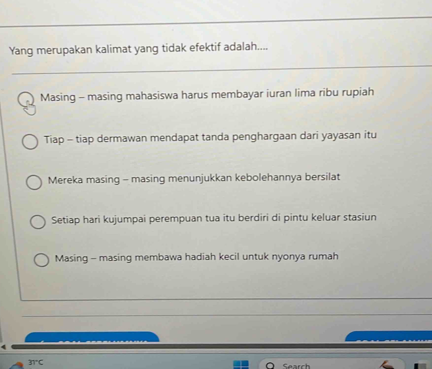 Yang merupakan kalimat yang tidak efektif adalah....
Masing - masing mahasiswa harus membayar iuran lima ribu rupiah
Tiap - tiap dermawan mendapat tanda penghargaan dari yayasan itu
Mereka masing - masing menunjukkan kebolehannya bersilat
Setiap hari kujumpai perempuan tua itu berdiri di pintu keluar stasiun
Masing - masing membawa hadiah kecil untuk nyonya rumah
31°C
Sea