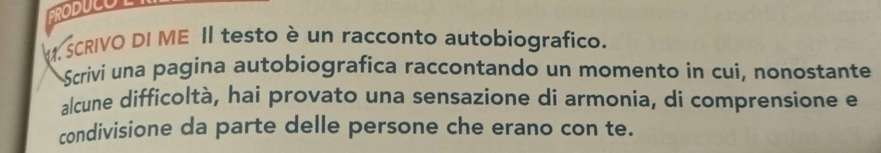 PRODUCOL 
M SCRIVO DI ME II testo è un racconto autobiografico. 
Scrivi una pagina autobiografica raccontando un momento in cui, nonostante 
alcune difficoltà, hai provato una sensazione di armonia, di comprensione e 
condivisione da parte delle persone che erano con te.