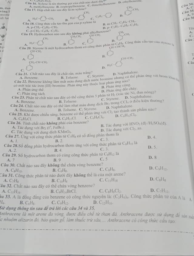 A! Câu 16. X vlene là tên thường gọi của chất nào dưới đây
A. methylbenzene B. isopropylbenzene C. dimethylbenzene. D. ethylbenzene
CH_1
Câu 34,
m. dan A. C
yòng l Câu 17, Hợp chất nào sau dây là m-xy ene?
CH_3
CH_3
Câu 35
enzené A. 9
nh luc H_1C- CH_3 B. H_3C C. C_2H_5 D.
A.
Câu 36
Câu 18, Công thức cầu tạo thu gọn của p-xylene là B. m-CH_3-C_6H_4-CH_3.
A. p· CH_3-C_6H_4-CH_3. D. p-C_2H_5-C_6H_4-C_2H_5
C. p-CH_3-C_6H_4-C_2H_5 Têi
Câu 19, Hydrocarbon nào sau đây không phái alkylbenzene? 6^(10)c^(10)
A.
CH_2CH_3 CH-CH_2
C.
CH_3
D.
A. H_1C-
B.
h yi Câu 20. Styrene là một hydrocarbon thơm có công thức phân từ C. C_8H_8 Công thức cầu tạo của styrene là Câu
CH-CHCH_3
c CH=CH_2
W
B.
T
A.
CH=CH_2

CH_2-CH-CH_2
Câ
H_2C
D.
C.
Câu 21. Chất nào sau đây là chất rần, màu trắng?
A. Benzene. B. Toluene C. Styrene D. Naphthalene.
Câu 22. Benzene không làm mật màu dung dịch nước bromine nhưng có thể phân ứng với brom khan k
có mặt xúc tác iron (III) bromine. Phân ứng này thuộc loại phân ứng nao
B. Phân ứng cộng
A. Phân ứng thể
D. Phản ứng đốt cháy.
C. Phán ứng tách. 
Câu 23, Phân từ chất nào sau đây có thể cộng thêm 5 phân từ H_2 (xúc tác Ni, đun nóng)?
C. Styrene. D. Naphthalene.
A. Benzene B. Toluene.
Câu 24, Chất nào sau đây có thể làm nhạt mâu dung dịch Br_2 trong CCl_4 ở điều kiện thường?
A. Benzene. B. Toluene. C. Styrene D. Naphthalene
Cầu 25. Khi được chiều sáng, benzene có thể phân ứng với Cl_2 tao thành sản phẩm nào
A. C_6H_5Cl. B. C_5H_11Cl. C. C_6H_6Cl_6. D. C_6H_12Cl_6
Câu 26. Tính chất nào không phải của benzene?
A. Tác dụng với Br₂ (t° FeB f_3 B. Tác dụng với HNO_3
C. Tác dụng với dung dịch KMnO_4. D. Tác dụng với Cl_2 , a5 (d) /H_2SO_4(d).
Câu 27, Ứng với công thức phân tử C_7H_8 có số đồng phân thơm là D. 4.
A. 1, B. 2 C. 3.
Câu 28.Số đồng phân hydrocarbon thơm ứng với công thức phân tử C_8H_10 là D. 5.
A. 2. B. 4 C. 3.
Câu 29. Số hydrocarbon thơm có cùng công thức phân từ C_9H_12 là D. 8
A. 7 B. 9 C. 5
Câu 30. Chất nào sau đây không thể chứa vòng benzene?
A. C_8H_10- B. C_6H_8.
C. C_8H_8. D. C_9H_12.
Câu 31. Công thức phân tử nào dưới đây không thể là của một arene?
D.
A. C_7H_8 B. C_10H_8 C. C_11H_15 C_8H_8
3ầu 32. Chất nào sau đây có thể chứa vòng benzene?
A. C_10H_16. B. C_9H_14BrCl. C. C_8H_6Cl_2. D. C_7H_12.
Su 33. A là đồng đẳng của benzene có công thức nguyên la: (C_3H_4)_n. Công thức phân tứ của A là A
H B. C_6H_8. C. C_9H_12. D. C_12H_16.
Sử dụng thông tin sau đề trã lời các câu 34 và 35,
Anthracene là một arene đa vòng được điều chế từ than đá. Anthracene được sử dụng đề sản xuấn
ốc nhuộm alizarin đỏ, bảo quản gỗ, làm thuốc trừ sâu,... Anthracene có công thức cầu tạo: