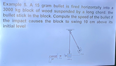 Example 5. A 15 gram bullet is fired horizontally into a
3000 kg block of wood suspended by a long chord. the 
bullet stick in the block. Compute the speed of the bullet if 
the impact causes the block to swing 10 cm above its 
initial level 
If as
15 3.0004g