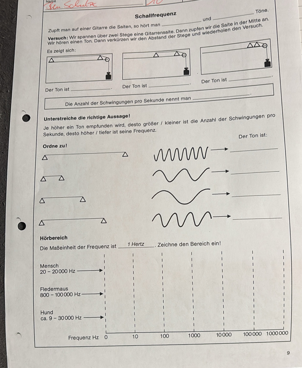 Name
_
Töne.
Schallfrequenz_
und
Zupft man auf einer Gitarre die Saiten, so hört man
Versuch: Wir spannen über zwei Stege eine Gitarrensaite. Dann zupfen wir die Saite in der Mitte an.
Wir hören einen Ton. Dann verkürzen wir den Abstand der Stege und wiederholen den Versuch
ch:
_.
Der Ton ist_ Der Ton ist _Der Ton ist
.
__.
Die Anzahl der Schwingungen pro Sekunde nennt man
Unterstreiche die richtige Aussage!
Je höher ein Ton empfunden wird, desto größer / kleiner ist die Anzahl der Schwingungen pro
Sekunde, desto höher / tiefer ist seine Frequenz.
Der Ton ist:
Ordne zu!
_
_
_
_
Hörbereich
Die Maßeinheit der Frequenz ist ____ 1 Hertz . Zeichne den Bereich ein!
Mensch
20 - 20 000 Hz
Fledermaus
800 - 100000 Hz
Hund
ca. 9 - 30 000 Hz
Frequenz Hz 0 10 100 1000 10 000 100 000 1000 000
9