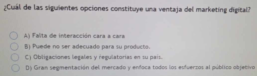 ¿Cuál de las siguientes opciones constituye una ventaja del marketing digital?
A) Falta de interacción cara a cara
B) Puede no ser adecuado para su producto.
C) Obligaciones legales y regulatorias en su país.
D) Gran segmentación del mercado y enfoca todos los esfuerzos al público objetivo