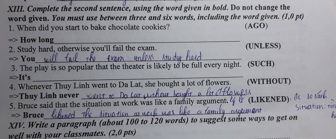 Complete the second sentenče, using the word given in bold. Do not change the 
word given. You must use between three and six words, including the word given. (1,0 pt) 
1. When did you start to bake chocolate cookies? (AGO) 
=> How long_ 
2. Study hard, otherwise you'll fail the exam. (UNLESS) 
=> You_ 
3. The play is so popular that the theater is likely to be full every night. (SUCH) 
=>It’s_ 
4. Whenever Thuy Linh went to Da Lat, she bought a lot of flowers. (WITHOUT) 
=>Thuy Linh never_ 
5. Bruce said that the situation at work was like a family argument. (LIKENED) 
=> Bruce 
_ 
XIV. Write a paragraph (about 100 to 120 words) to suggest some ways to get on 
well with your classmates. (2,0 pts)