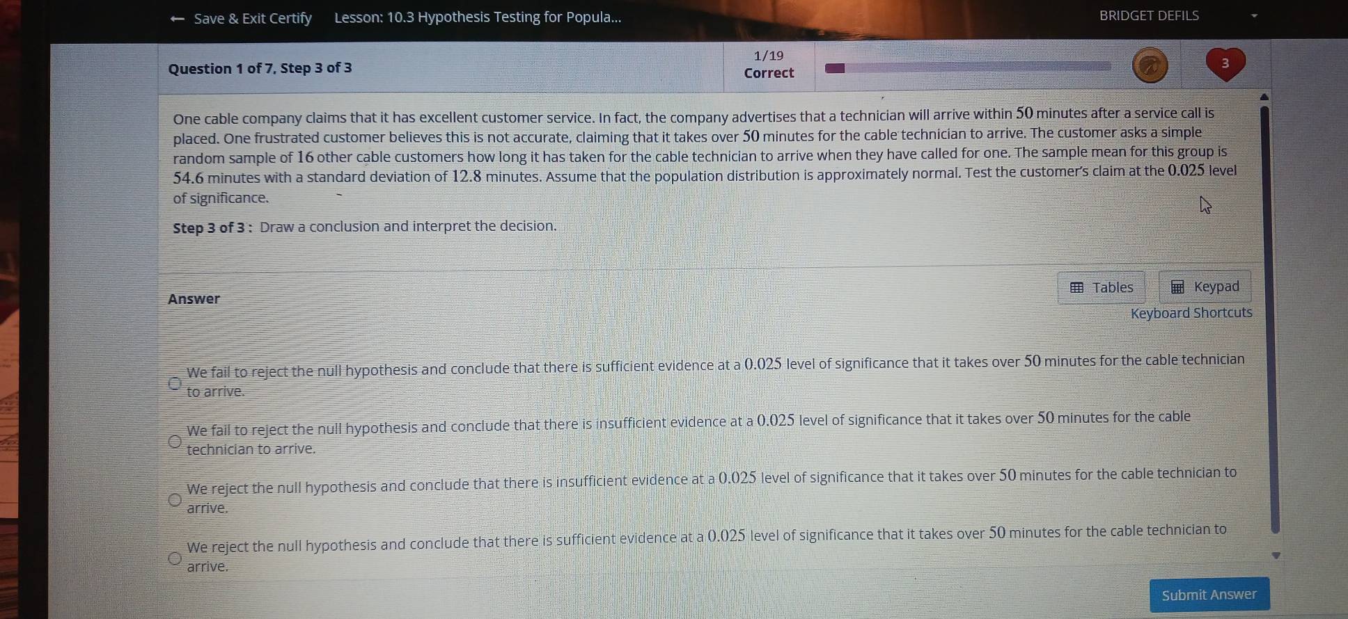 Save & Exit Certify Lesson: 10.3 Hypothesis Testing for Popula... BRIDGET DEFILS
1/19
Question 1 of 7, Step 3 of 3 Correct
One cable company claims that it has excellent customer service. In fact, the company advertises that a technician will arrive within 50 minutes after a service call is
placed. One frustrated customer believes this is not accurate, claiming that it takes over 50 minutes for the cable technician to arrive. The customer asks a simple
random sample of 16 other cable customers how long it has taken for the cable technician to arrive when they have called for one. The sample mean for this group is
54.6 minutes with a standard deviation of 12.8 minutes. Assume that the population distribution is approximately normal. Test the customer's claim at the 0.025 level
of significance.
Step 3 of 3 : Draw a conclusion and interpret the decision.
Tables Keypad
Answer
Keyboard Shortcuts
We fail to reject the null hypothesis and conclude that there is sufficient evidence at a 0.025 level of significance that it takes over 50 minutes for the cable technician
to arrive.
We fail to reject the null hypothesis and conclude that there is insufficient evidence at a 0.025 level of significance that it takes over 50 minutes for the cable
technician to arrive.
We reject the null hypothesis and conclude that there is insufficient evidence at a 0.025 level of significance that it takes over 50 minutes for the cable technician to
arrive.
We reject the null hypothesis and conclude that there is sufficient evidence at a 0.025 level of significance that it takes over 50 minutes for the cable technician to
arrive.
Submit Answer