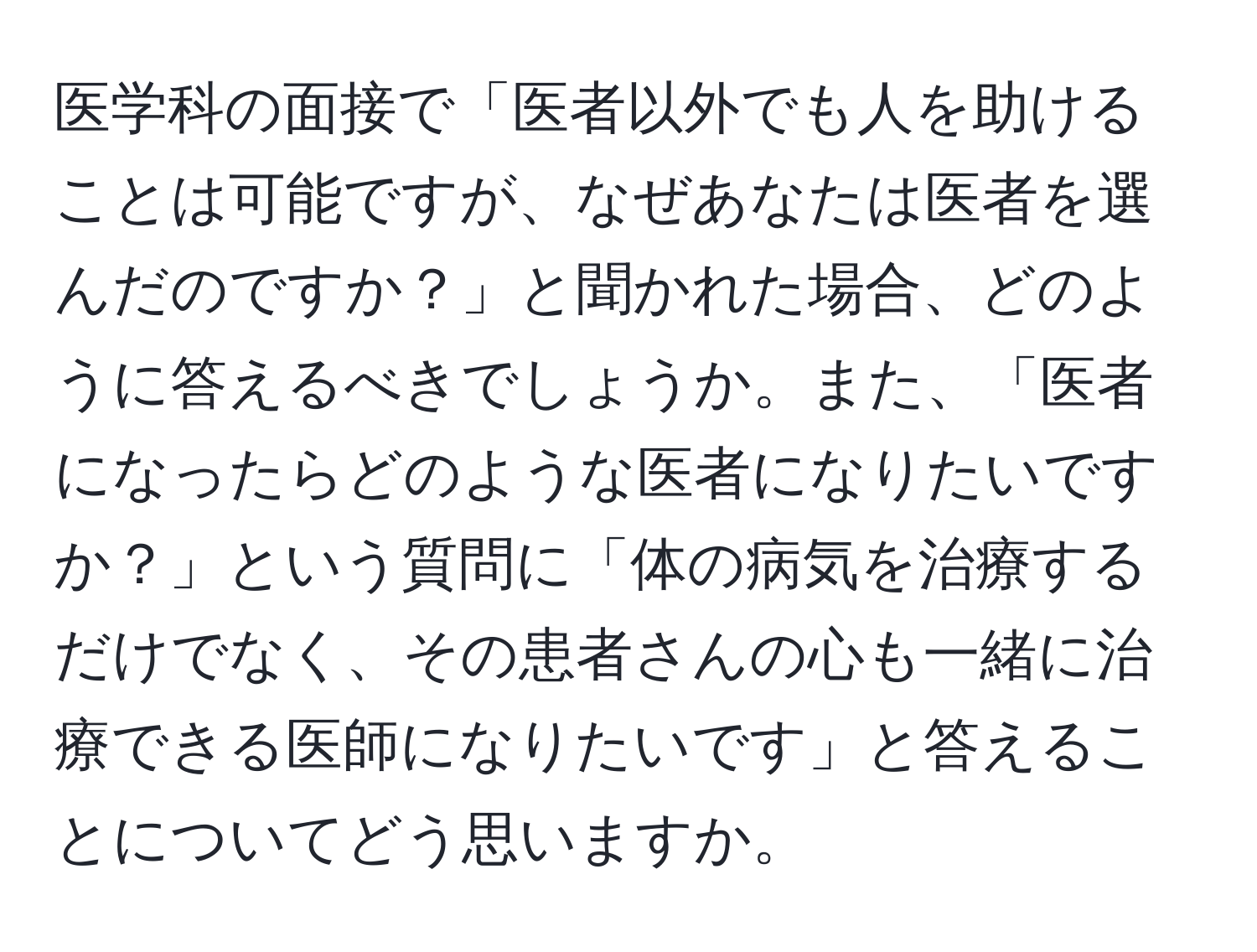 医学科の面接で「医者以外でも人を助けることは可能ですが、なぜあなたは医者を選んだのですか？」と聞かれた場合、どのように答えるべきでしょうか。また、「医者になったらどのような医者になりたいですか？」という質問に「体の病気を治療するだけでなく、その患者さんの心も一緒に治療できる医師になりたいです」と答えることについてどう思いますか。