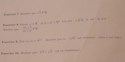 Montrer que sqrt(2) ∉ Q
Exercice 8 Soient x∈ R,(a,b,c,d)∈ Q^4 tels que . x∉ Q ef ad -bc!= 0
Montrer que  (ax+b)/cx+d ∉ Q
Exercice 9 Sot (m,n)∈ N^(*2). Montrer que si , sqrt[5](m) est rationnel , alors il est entier . 
Exercice 10 Montrer que sqrt[3](5)+sqrt(2) est un irrationnel .