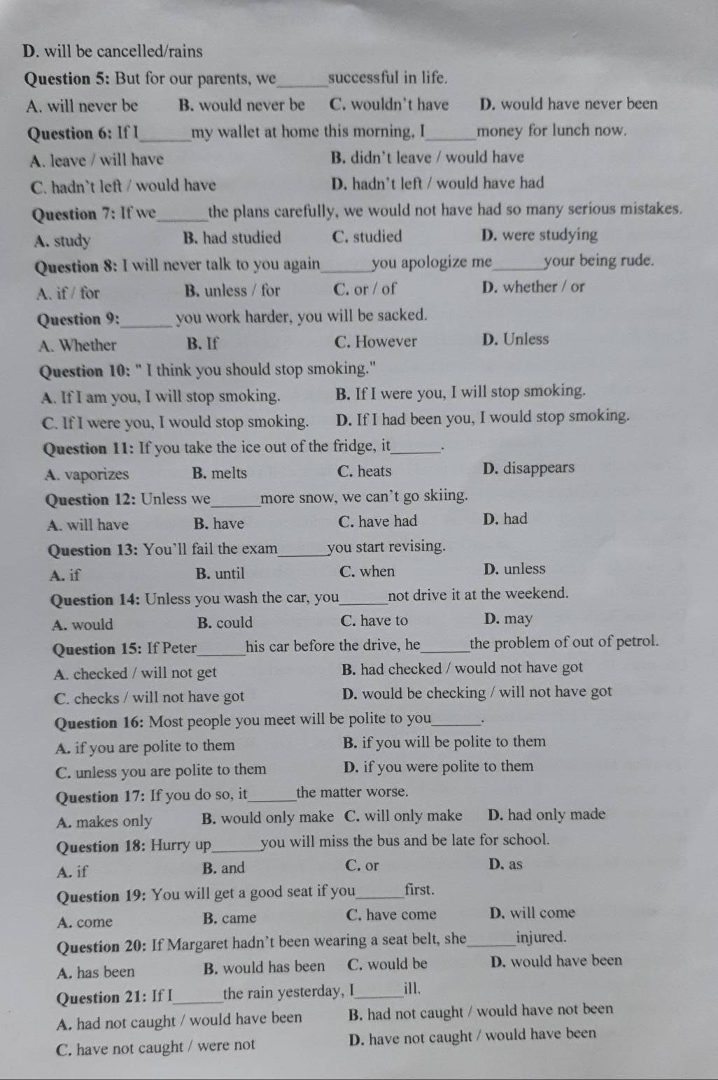 D. will be cancelled/rains
Question 5: But for our parents, we_ successful in life.
A. will never be B. would never be C. wouldn't have D. would have never been
Question 6: If I_ my wallet at home this morning, I_ money for lunch now.
A. leave / will have B. didn’t leave / would have
C. hadn`t left / would have D. hadn't left / would have had
Question 7; If we_ the plans carefully, we would not have had so many serious mistakes.
A. study B. had studied C. studied D. were studying
Question 8: I will never talk to you again_ you apologize me_ your being rude.
A. if / for B. unless / for C. or / of D. whether / or
Question 9:_ you work harder, you will be sacked.
A. Whether B. If C. However D. Unless
Question 10: " I think you should stop smoking."
A. If I am you, I will stop smoking. B. If I were you, I will stop smoking.
C. If I were you, I would stop smoking. D. If I had been you, I would stop smoking.
Question 11: If you take the ice out of the fridge, it _.
A. vaporizes B. melts C. heats D. disappears
Question 12: Unless we _more snow, we can’t go skiing.
A. will have B. have C. have had D. had
Question 13: You’ll fail the exam_ you start revising.
A. if B. until C. when D. unless
Question 14: Unless you wash the car, you_ not drive it at the weekend.
A. would B. could C. have to D. may
Question 15: If Peter_ his car before the drive, he_ the problem of out of petrol.
A. checked / will not get B. had checked / would not have got
C. checks / will not have got D. would be checking / will not have got
Question 16: Most people you meet will be polite to you_ .
A. if you are polite to them B. if you will be polite to them
C. unless you are polite to them D. if you were polite to them
Question 17: If you do so, it_ the matter worse.
A. makes only B. would only make C. will only make D. had only made
Question 18: Hurry up _you will miss the bus and be late for school.
A. if B. and C. or D. as
Question 19: You will get a good seat if you_ first.
A. come B. came C. have come D. will come
Question 20: If Margaret hadn’t been wearing a seat belt, she_ injured.
A. has been B. would has been C. would be D. would have been
Question 21: If I_ the rain yesterday, I_ ill.
A. had not caught / would have been B. had not caught / would have not been
C. have not caught / were not D. have not caught / would have been