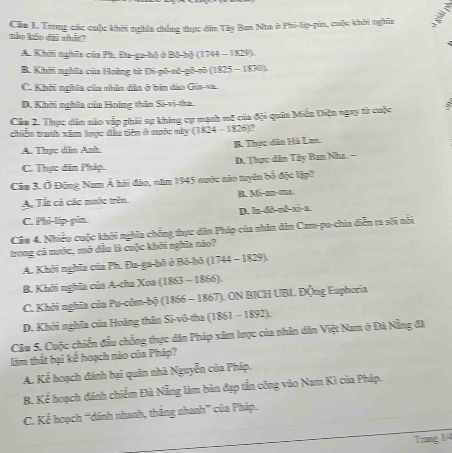 Cầu 1. Trong các cuộc khôi nghĩa chẳng thực dân Tây Ban Nha ở Phi-lip-pin, cuộc khôi nghĩa
não kảo đã nhấ?
A. Khởi nghĩa của Ph. Đa-ga-hộ ở Bô-bộ (1744 - 1829).
B. Khởi nghĩa của Hoàng từ Đi-pō-nô-gō-rō (1825 - 1830).
C. Khi nghĩa của nhân đân ở bán đảo Gia-va.
D. Khởi nghĩa của Hoàng thên Si-vi-tha.
Câu 2. Thực dân nào vếp phải sự khíng cự mạnh mề của đội quân Miễn Điện ngay từ cuộc
chiến tranh xâm lược đân tiên ở nước này (1824 - 1826)?
A. Thực dân Anh. B. Thực dân Hà Lan.
C. Thực din Phíp. D. Thực dân Tây Ban Nha. -
Câu 3. Ở Đông Nam Á hài đảo, năm 1945 nước nào tuyên bổ độc lập?
A. Tất cả các nước trên R. Mi-an-ma.
C. Phi-lip-pin D. ln-đô-nô-xi-a.
Câu 4. Nhiều cuộc khởi nghĩa chống thực dân Phíp của nhân dân Cam-pu-chia diễn ra sôi nổi
trong cả nước, mở đẫu là cuộc khởi nghĩa nào?
A. Khởi nghĩa của Ph. Đa-ga-hô ở Bô-hô (1744 - 1829).
B. Khởi nghĩa của A-cha Xoa (1863 - 1866).
C. Khởi nghĩa của Pu-côm-bộ (1866 - 1867). ON BICH UBL Động Euphoria
D. Khởi nghĩa của Hoàng thân Si-vô-tha (1861 - 1892).
Câu 5. Cuộc chiến đầu chống thực dân Pháp xâm lược của nhân dân Việt Nam ở Đà Nẵng đã
làm thất bại kế hoạch nào của Pháp?
A. Kể hoạch đánh bại quân nhà Nguyễn của Pháp.
B. Kế hoạch đánh chiếm Đà Nẵng làm bản đạp tắn công vào Nam Kì của Pháp.
C. Kế hoạch “đánh nhanh, thắng nhanh” của Pháp.
Trang 1/