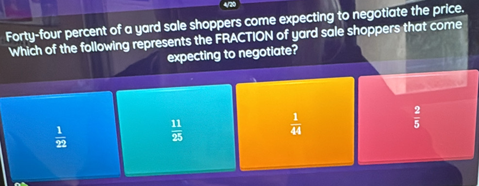 Forty-four percent of a yard sale shoppers come expecting to negotiate the price.
Which of the following represents the FRACTION of yard sale shoppers that come
expecting to negotiate?
 1/22 
 11/25 
 1/44 
 2/5 