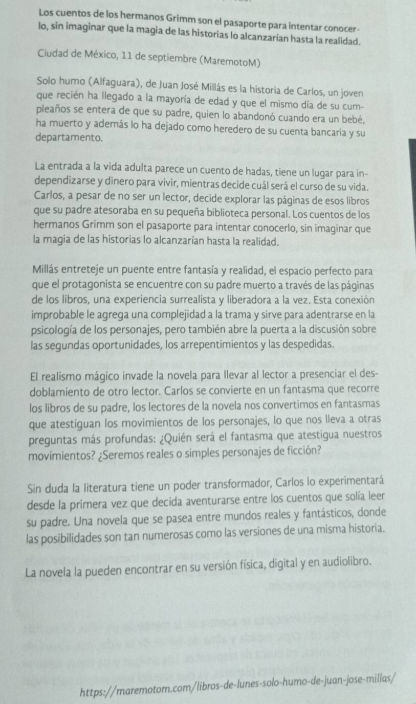 Los cuentos de los hermanos Grimm son el pasaporte para intentar conocer-
lo, sin imaginar que la magia de las historias lo alcanzarían hasta la realidad.
Ciudad de México, 11 de septiembre (MaremotoM)
Solo humo (Alfaguara), de Juan José Millás es la historia de Carlos, un joven
que recién ha llegado a la mayoría de edad y que el mismo día de su cum-
pleaños se entera de que su padre, quien lo abandonó cuando era un bebé,
ha muerto y además lo ha dejado como heredero de su cuenta bancaria y su
departamento.
La entrada a la vida adulta parece un cuento de hadas, tiene un lugar para in-
dependizarse y dinero para vivir, mientras decide cuál será el curso de su vida.
Carlos, a pesar de no ser un lector, decide explorar las páginas de esos libros
que su padre atesoraba en su pequeña biblioteca personal. Los cuentos de los
hermanos Grimm son el pasaporte para intentar conocerlo, sin imaginar que
la magia de las historias lo alcanzarían hasta la realidad.
Millás entreteje un puente entre fantasía y realidad, el espacio perfecto para
que el protagonista se encuentre con su padre muerto a través de las páginas
de los libros, una experiencia surrealista y liberadora a la vez. Esta conexión
improbable le agrega una complejidad a la trama y sirve para adentrarse en la
psicología de los personajes, pero también abre la puerta a la discusión sobre
las segundas oportunidades, los arrepentimientos y las despedidas.
El realismo mágico invade la novela para llevar al lector a presenciar el des-
doblamiento de otro lector. Carlos se convierte en un fantasma que recorre
los libros de su padre, los lectores de la novela nos convertimos en fantasmas
que atestiguan los movimientos de los personajes, lo que nos lleva a otras
preguntas más profundas: ¿Quién será el fantasma que atestigua nuestros
movimientos? ¿Seremos reales o simples personajes de ficción?
Sin duda la literatura tiene un poder transformador, Carlos lo experimentará
desde la primera vez que decida aventurarse entre los cuentos que solía leer
su padre. Una novela que se pasea entre mundos reales y fantásticos, donde
las posibilidades son tan numerosas como las versiones de una misma historia.
La novela la pueden encontrar en su versión física, digital y en audiolibro.
https://maremotom.com/libros-de-lunes-solo-humo-de-juan-jose-millas/