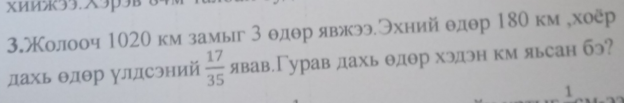 xиm33.×3p3B 
3жолооч 1020 км замыг 3 θдθр явжээЭхний θдθр 180 км ,хоёр 
дахь θдθр улдсэний  17/35  явав.Гурав дахь θдθр хэдэн км яьсан бэ? 
1