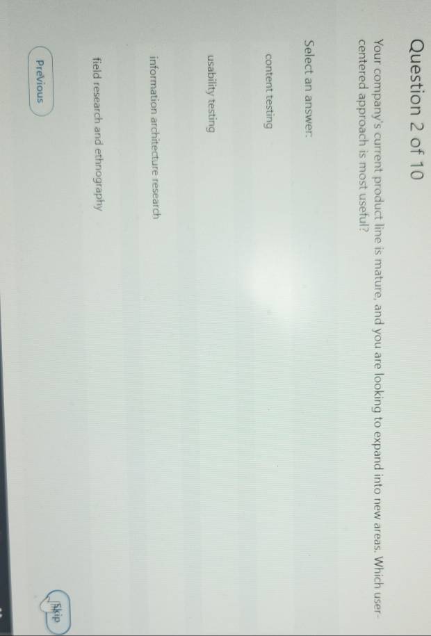 Your company's current product line is mature, and you are looking to expand into new areas. Which user-
centered approach is most useful?
Select an answer:
content testing
usability testing
information architecture research
field research and ethnography
Skip
Previous
