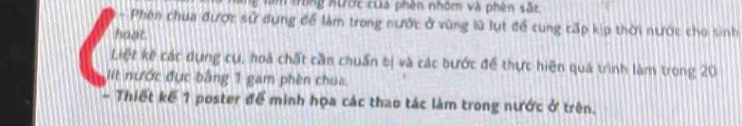 Tăm trong nược của phên nhôm và phèn sắt 
- Phên chua được sử dụng để làm trong nước ở vùng lũ lụt để cung cấp kịp thời nước cho sinh 
hoạt 
Liệt kê các dựng cụ, hoá chất cần chuẩn bị và các bước để thực hiện quá trình làm trong 20
It nước đục bằng 1 gam phèn chua 
- Thiết kế 1 poster để minh họa các thao tác làm trong nước ở trên.