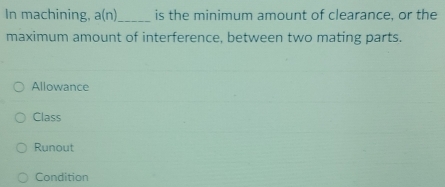 In machining, a(n) _ is the minimum amount of clearance, or the
maximum amount of interference, between two mating parts.
Allowance
Class
Runout
Condition