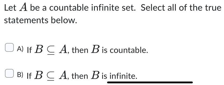 Let A be a countable infinite set. Select all of the true
statements below.
A) If B⊂eq A , then B is countable.
B)If B⊂eq A , then B is infinite.