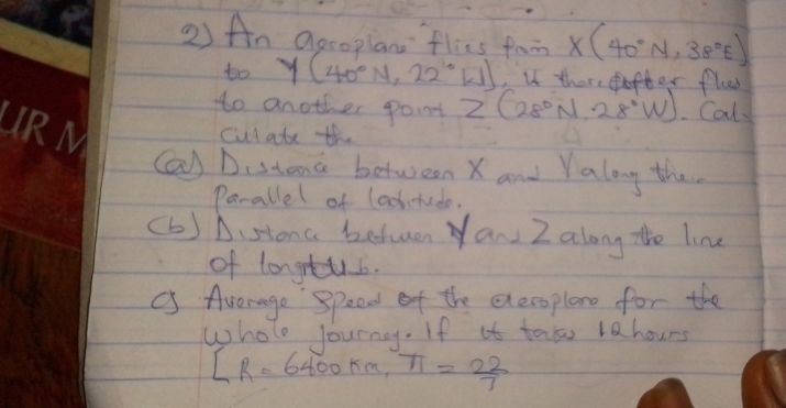 An aecoplane flics fam X(40°N,38°E)
to y (40°N,22°W) ,u there ofter flu 
to another point z (28°N,28°W) Cal 
cul ate the 
Ca) Distand between X and Yalong the. 
Parallel of laohtede. 
(b) Distona betuen Yan Z along the line 
of longtub. 
C Average Speed of the everoplan for the 
whole lourny. If it tat lahours
[R=6400km,π = 22/7 